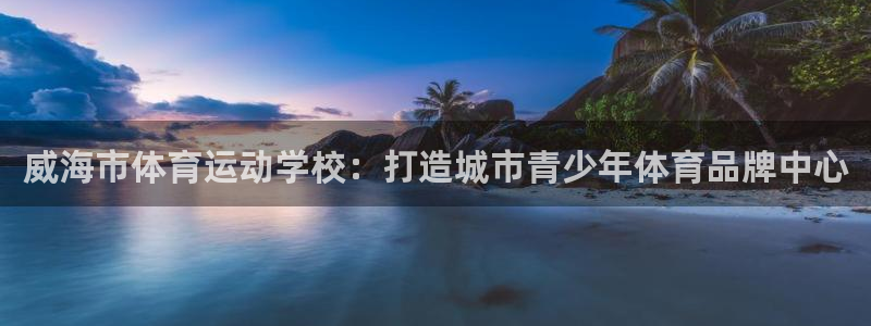 米兰体育官网下载平台假的吗是真的吗：威海市体育运动学校：打造