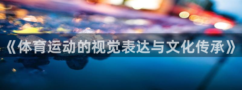 米兰体育客服电话人工服务热线：《体育运动的视觉表达与文化传承